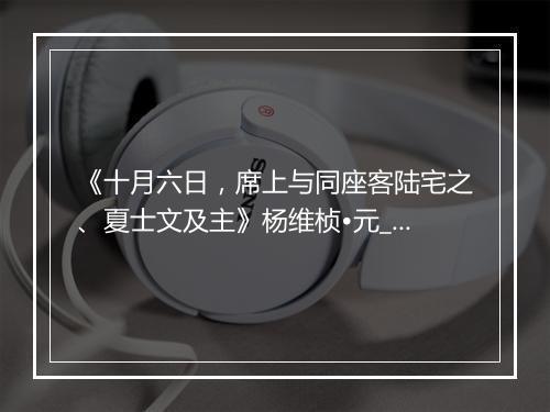 《十月六日，席上与同座客陆宅之、夏士文及主》杨维桢•元_译文鉴赏_翻译赏析