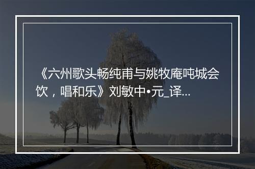 《六州歌头畅纯甫与姚牧庵吨城会饮，唱和乐》刘敏中•元_译文鉴赏_翻译赏析