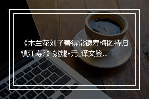 《木兰花刘子善得常德寿梅图持归镇江寿?》姚燧•元_译文鉴赏_翻译赏析