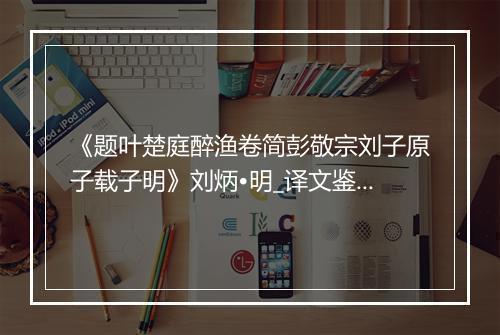 《题叶楚庭醉渔卷简彭敬宗刘子原子载子明》刘炳•明_译文鉴赏_翻译赏析