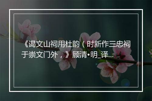 《谒文山祠用杜韵（时新作三忠祠于崇文门外，》顾清•明_译文鉴赏_翻译赏析