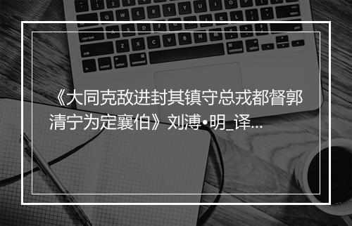 《大同克敌进封其镇守总戎都督郭清宁为定襄伯》刘溥•明_译文鉴赏_翻译赏析