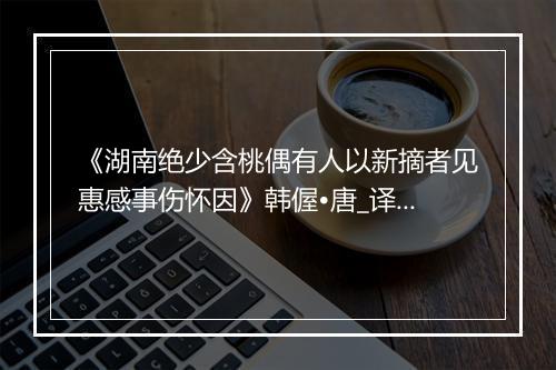 《湖南绝少含桃偶有人以新摘者见惠感事伤怀因》韩偓•唐_译文鉴赏_翻译赏析