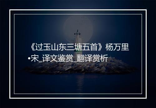 《过玉山东三塘五首》杨万里•宋_译文鉴赏_翻译赏析