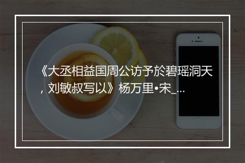 《大丞相益国周公访予於碧瑶洞天，刘敏叔写以》杨万里•宋_译文鉴赏_翻译赏析