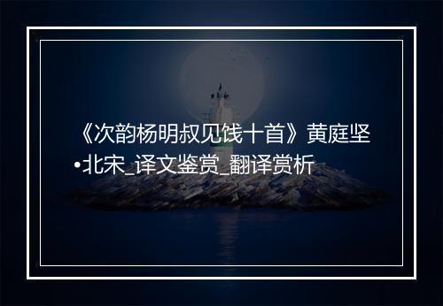 《次韵杨明叔见饯十首》黄庭坚•北宋_译文鉴赏_翻译赏析