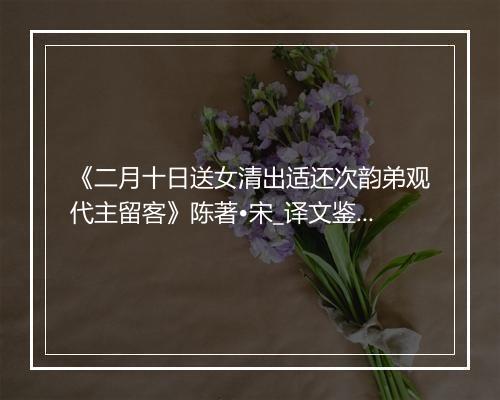 《二月十日送女清出适还次韵弟观代主留客》陈著•宋_译文鉴赏_翻译赏析