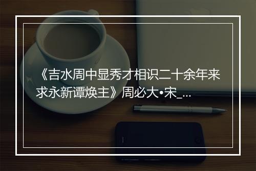 《吉水周中显秀才相识二十余年来求永新谭焕主》周必大•宋_译文鉴赏_翻译赏析