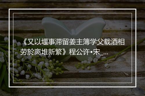 《又以堰事滞留姜主簿学父载酒相劳於离堆新繁》程公许•宋_译文鉴赏_翻译赏析