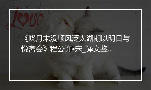 《晓月未没顺风泛太湖期以明日与悦斋会》程公许•宋_译文鉴赏_翻译赏析