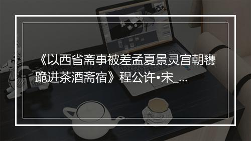 《以西省斋事被差孟夏景灵宫朝饔跪进茶酒斋宿》程公许•宋_译文鉴赏_翻译赏析