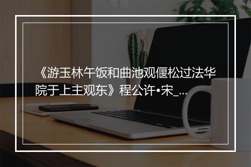 《游玉林午饭和曲池观偃松过法华院于上主观东》程公许•宋_译文鉴赏_翻译赏析