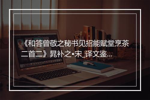 《和答曾敬之秘书见招能赋堂烹茶二首二》晁补之•宋_译文鉴赏_翻译赏析