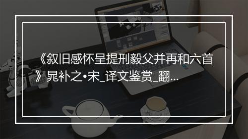 《叙旧感怀呈提刑毅父并再和六首》晁补之•宋_译文鉴赏_翻译赏析