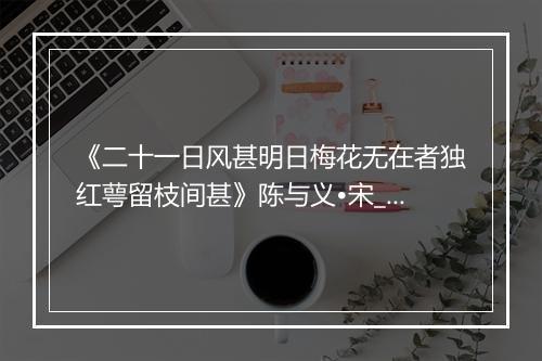 《二十一日风甚明日梅花无在者独红萼留枝间甚》陈与义•宋_译文鉴赏_翻译赏析