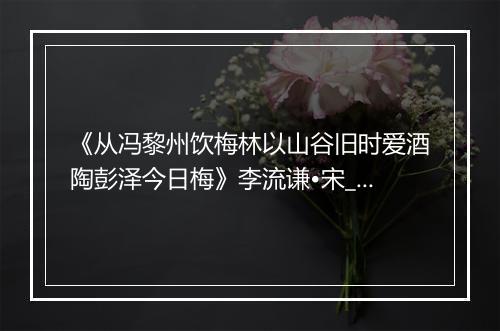 《从冯黎州饮梅林以山谷旧时爱酒陶彭泽今日梅》李流谦•宋_译文鉴赏_翻译赏析