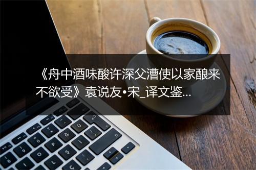 《舟中酒味酸许深父漕使以家酿来不欲受》袁说友•宋_译文鉴赏_翻译赏析