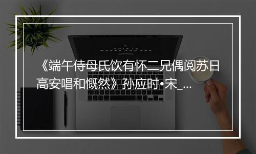 《端午侍母氏饮有怀二兄偶阅苏日高安唱和慨然》孙应时•宋_译文鉴赏_翻译赏析