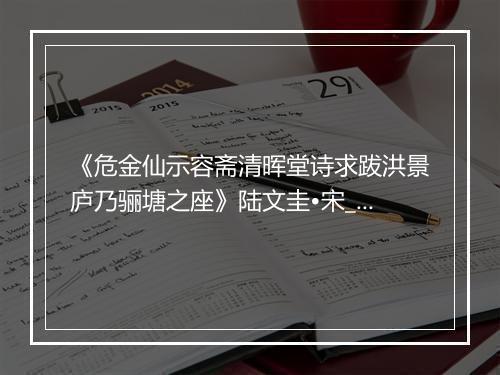 《危金仙示容斋清晖堂诗求跋洪景庐乃骊塘之座》陆文圭•宋_译文鉴赏_翻译赏析