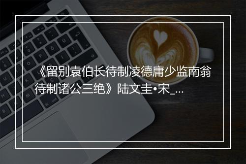 《留别袁伯长待制凌德庸少监南翁待制诸公三绝》陆文圭•宋_译文鉴赏_翻译赏析