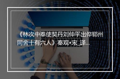 《林次中奉使契丹刘仲平出倅郓州同舍十有六人》秦观•宋_译文鉴赏_翻译赏析