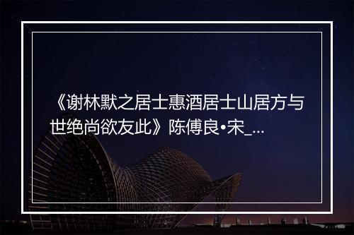 《谢林默之居士惠酒居士山居方与世绝尚欲友此》陈傅良•宋_译文鉴赏_翻译赏析