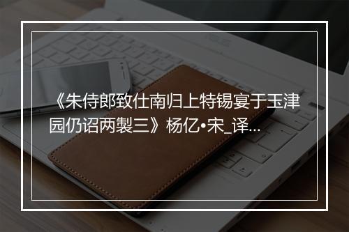 《朱侍郎致仕南归上特锡宴于玉津园仍诏两製三》杨亿•宋_译文鉴赏_翻译赏析