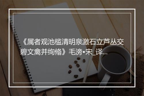 《属者观池槛清明泉激石立芦丛交碧文禽并绚翛》毛滂•宋_译文鉴赏_翻译赏析