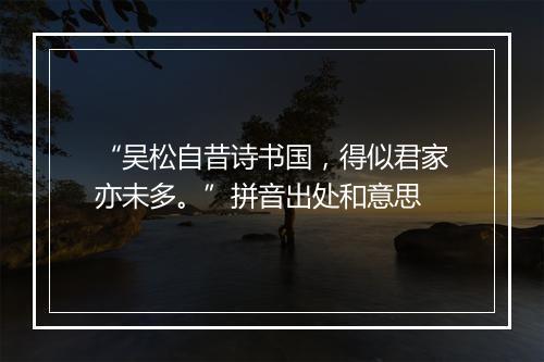 “吴松自昔诗书国，得似君家亦未多。”拼音出处和意思