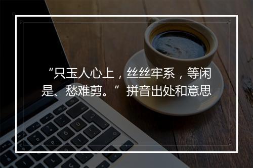 “只玉人心上，丝丝牢系，等闲是、愁难剪。”拼音出处和意思