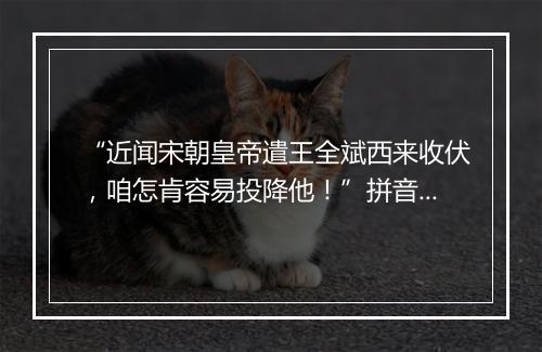 “近闻宋朝皇帝遣王全斌西来收伏，咱怎肯容易投降他！”拼音出处和意思