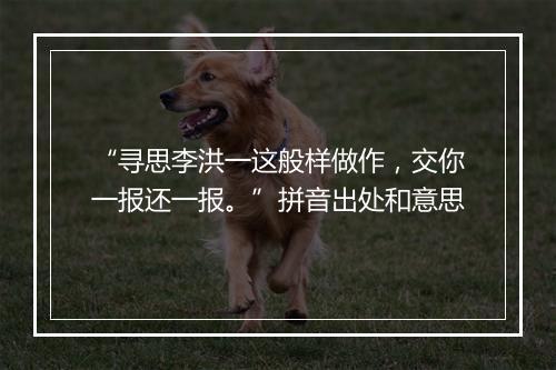 “寻思李洪一这般样做作，交你一报还一报。”拼音出处和意思