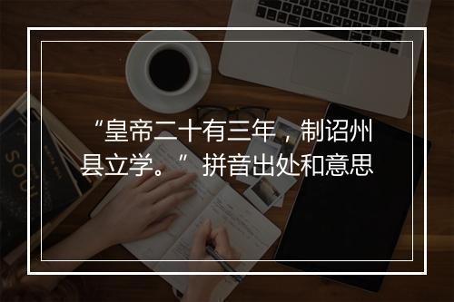 “皇帝二十有三年，制诏州县立学。”拼音出处和意思