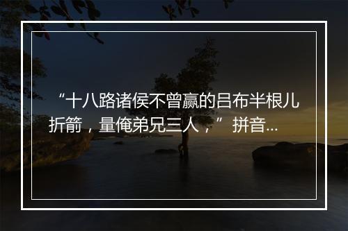 “十八路诸侯不曾赢的吕布半根儿折箭，量俺弟兄三人，”拼音出处和意思