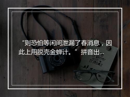 “则恐怕等闲间泄漏了春消息，因此上用脱壳金蝉计。”拼音出处和意思