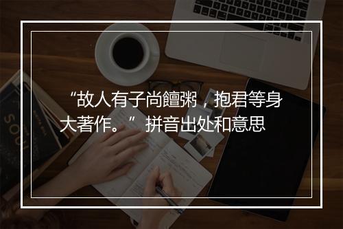 “故人有子尚饘粥，抱君等身大著作。”拼音出处和意思