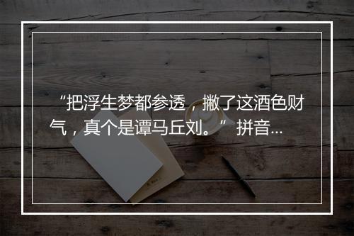 “把浮生梦都参透，撇了这酒色财气，真个是谭马丘刘。”拼音出处和意思