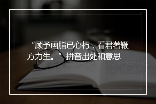 “顾予画脂已心朽，看君著鞭方力生。”拼音出处和意思