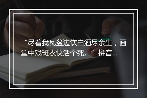 “尽着我瓦盆边饮白酒尽余生，画堂中戏斑衣快活个死。”拼音出处和意思