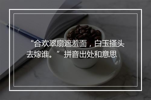 “合欢翠扇遮羞面，白玉搔头去嫁谁。”拼音出处和意思