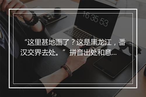 “这里甚地面了？这是黑龙江，番汉交界去处。”拼音出处和意思