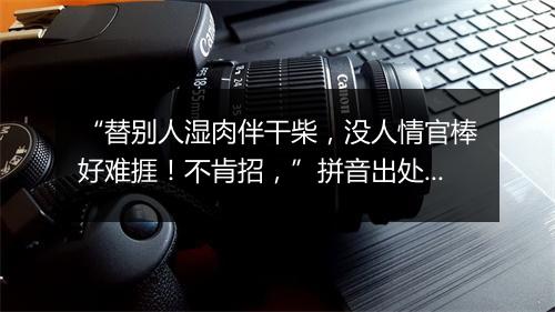 “替别人湿肉伴干柴，没人情官棒好难捱！不肯招，”拼音出处和意思