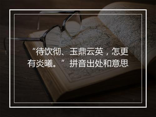 “待饮彻、玉鼎云英，怎更有炎曦。”拼音出处和意思