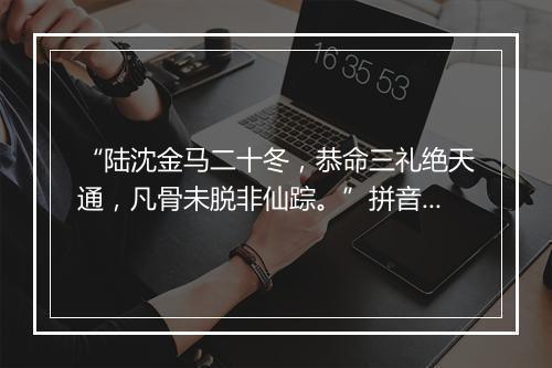 “陆沈金马二十冬，恭命三礼绝天通，凡骨未脱非仙踪。”拼音出处和意思