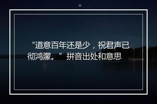 “道意百年还是少，祝君声已彻鸿濛。”拼音出处和意思