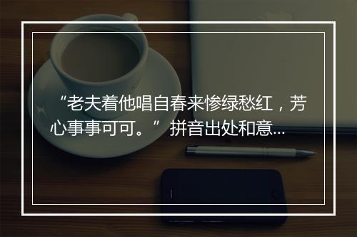 “老夫着他唱自春来惨绿愁红，芳心事事可可。”拼音出处和意思