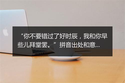 “你不要错过了好时辰，我和你早些儿拜堂罢。”拼音出处和意思