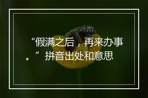 “假满之后，再来办事。”拼音出处和意思