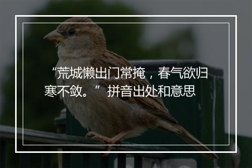 “荒城懒出门常掩，春气欲归寒不敛。”拼音出处和意思