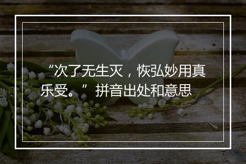 “次了无生灭，恢弘妙用真乐受。”拼音出处和意思